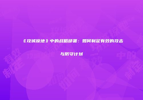 《攻城掠地》中的战略部署：如何制定有效的攻击与防守计划
