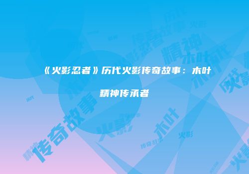 《火影忍者》历代火影传奇故事：木叶精神传承者