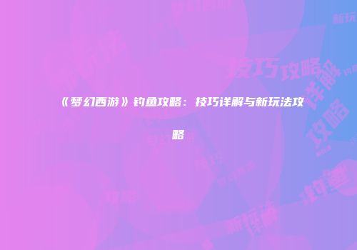 《梦幻西游》钓鱼攻略：技巧详解与新玩法攻略
