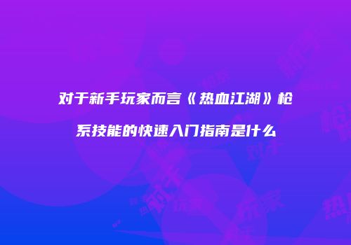 对于新手玩家而言《热血江湖》枪系技能的快速入门指南是什么