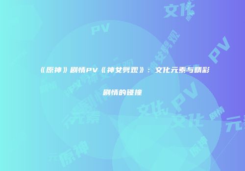 《原神》剧情PV《神女劈观》：文化元素与精彩剧情的碰撞
