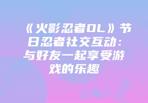 《火影忍者OL》节日忍者社交互动：与好友一起享受游戏的乐趣