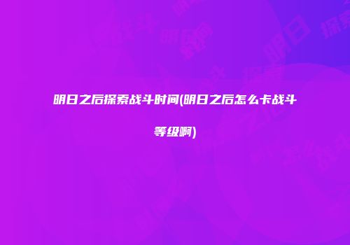 明日之后探索战斗时间(明日之后怎么卡战斗等级啊)
