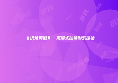 《洪荒问道》：沉浸式仙侠游戏体验