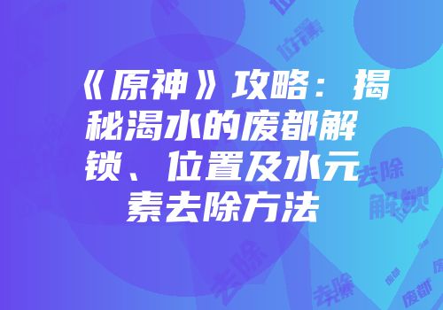 《原神》攻略：揭秘渴水的废都解锁、位置及水元素去除方法