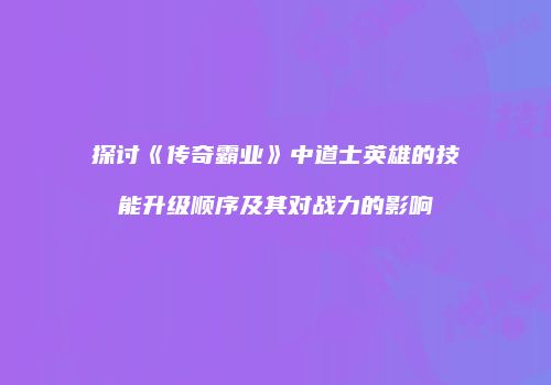 探讨《传奇霸业》中道士英雄的技能升级顺序及其对战力的影响