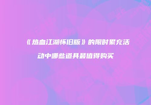 《热血江湖怀旧版》的限时累充活动中哪些道具最值得购买