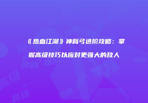 《热血江湖》神臂弓进阶攻略：掌握高级技巧以应对更强大的敌人