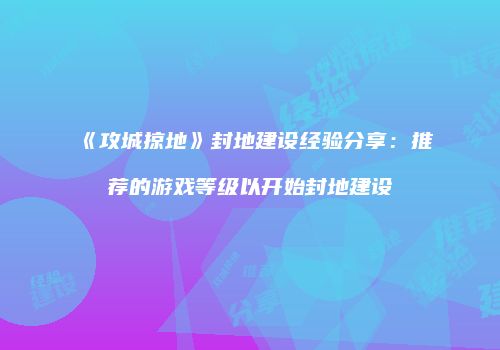 《攻城掠地》封地建设经验分享：推荐的游戏等级以开始封地建设