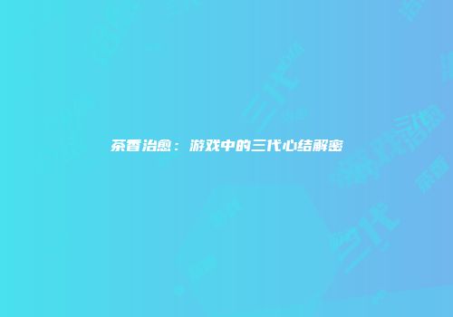 茶香治愈：游戏中的三代心结解密