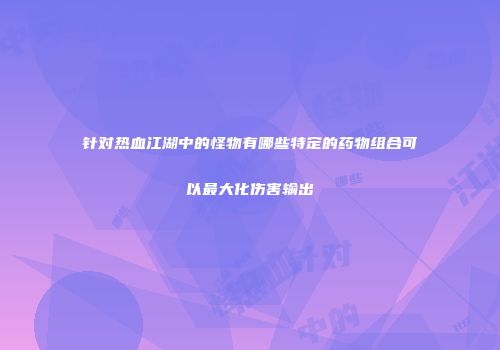 针对热血江湖中的怪物有哪些特定的药物组合可以最大化伤害输出