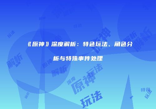 《原神》深度解析：特色玩法、角色分析与特殊事件处理