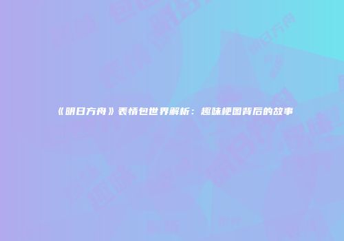 《明日方舟》表情包世界解析：趣味梗图背后的故事