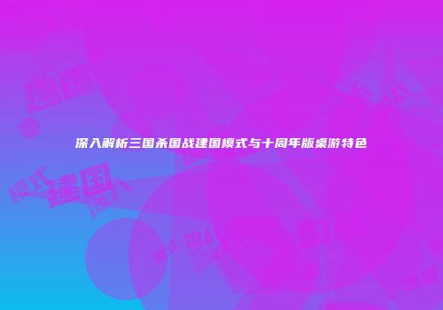 深入解析三国杀国战建国模式与十周年版桌游特色