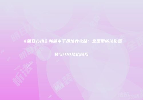 《明日方舟》新版本干员培养攻略：全面解析法伤重装与100法抗技巧