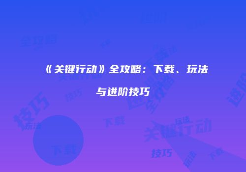 《关键行动》全攻略:下载、玩法与进阶技巧