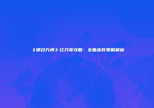 《明日方舟》红刀哥攻略：全面应对策略解析