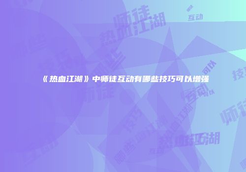 《热血江湖》中师徒互动有哪些技巧可以增强