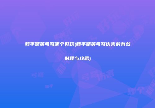 和平精英弓弩哪个好玩(和平精英弓弩伤害的有效射程与攻略)