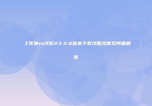 《死神vs火影2》2.6版本下载攻略及常见问题解答