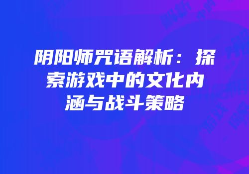 阴阳师咒语解析：探索游戏中的文化内涵与战斗策略