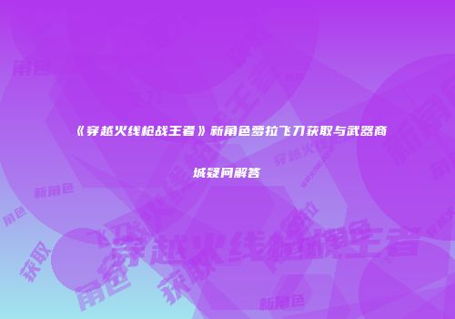 《穿越火线枪战王者》新角色萝拉飞刀获取与武器商城疑问解答