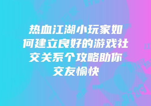 热血江湖小玩家如何建立良好的游戏社交关系个攻略助你交友愉快