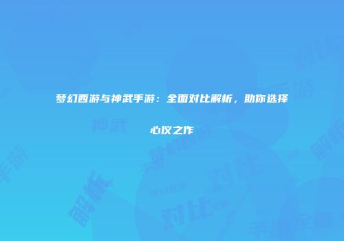 梦幻西游与神武手游：全面对比解析，助你选择心仪之作