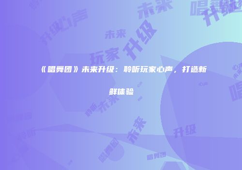 《唱舞团》未来升级：聆听玩家心声，打造新鲜体验