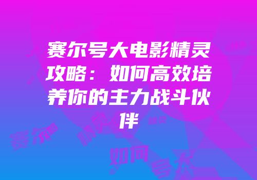赛尔号大电影精灵攻略:如何高效培养你的主力战斗伙伴