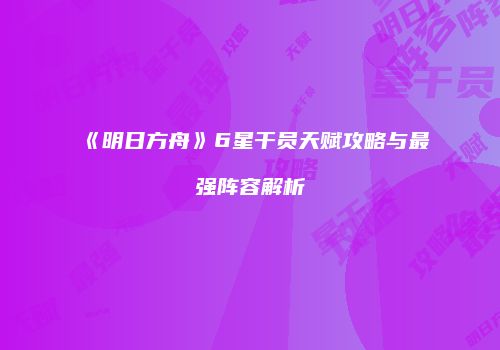 《明日方舟》6星干员天赋攻略与最强阵容解析