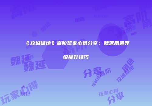 《攻城掠地》高阶玩家心得分享：魏延角色等级提升技巧