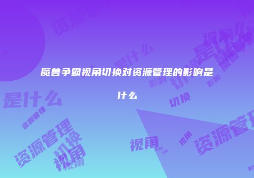 魔兽争霸视角切换对资源管理的影响是什么