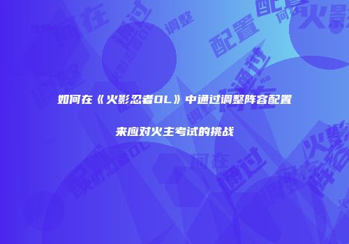 如何在《火影忍者OL》中通过调整阵容配置来应对火主考试的挑战
