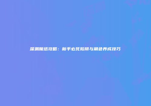 深渊魔塔攻略：新手必死陷阱与角色养成技巧