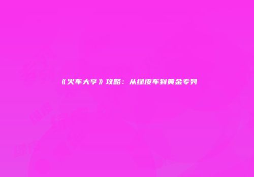 《火车大亨》攻略：从绿皮车到黄金专列