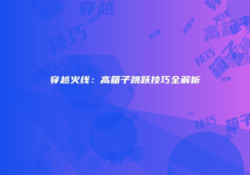 穿越火线：高箱子跳跃技巧全解析
