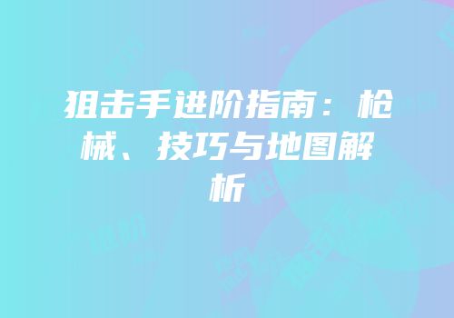 狙击手进阶指南：枪械、技巧与地图解析