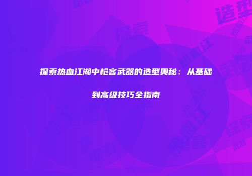 探索热血江湖中枪客武器的造型奥秘：从基础到高级技巧全指南