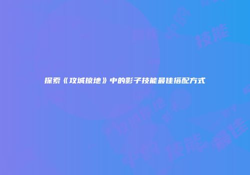 探索《攻城掠地》中的影子技能最佳搭配方式