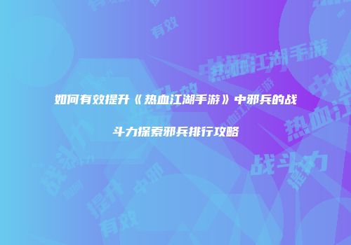 如何有效提升《热血江湖手游》中邪兵的战斗力探索邪兵排行攻略