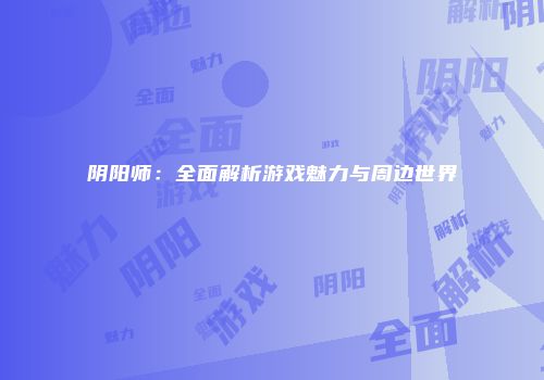 阴阳师：全面解析游戏魅力与周边世界