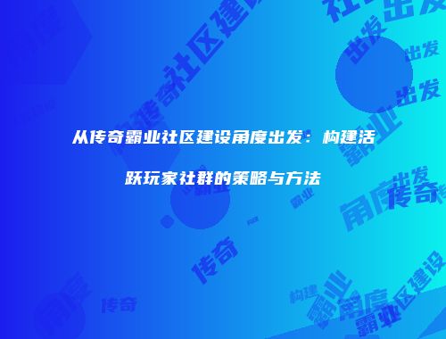 从传奇霸业社区建设角度出发:构建活跃玩家社群的策略与方法