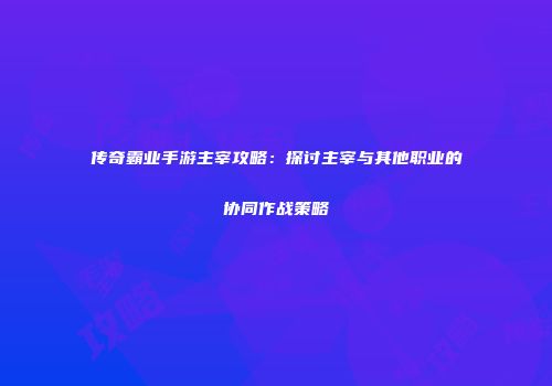 传奇霸业手游主宰攻略：探讨主宰与其他职业的协同作战策略