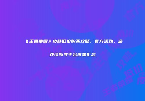 《王者荣耀》皮肤低价购买攻略：官方活动、游戏资源与平台优惠汇总