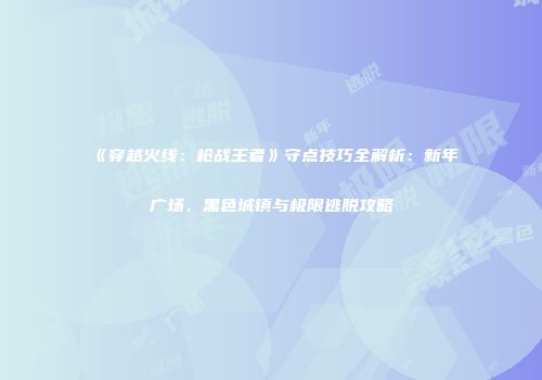 《穿越火线：枪战王者》守点技巧全解析：新年广场、黑色城镇与极限逃脱攻略