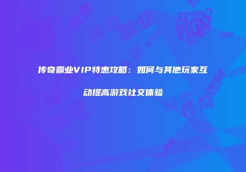 传奇霸业VIP特惠攻略：如何与其他玩家互动提高游戏社交体验