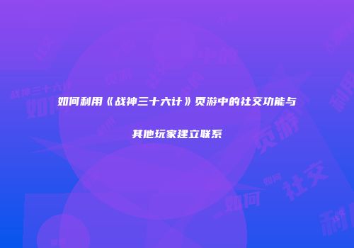 如何利用《战神三十六计》页游中的社交功能与其他玩家建立联系