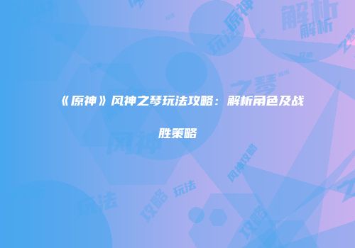 《原神》风神之琴玩法攻略：解析角色及战胜策略