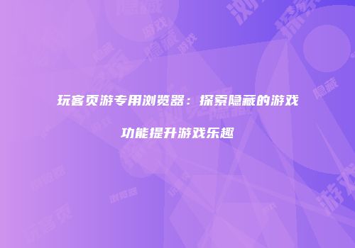 玩客页游专用浏览器：探索隐藏的游戏功能提升游戏乐趣